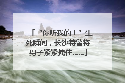 “你听我的！”生死瞬间，长沙特警将男子紧紧拽住……