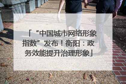 “中国城市网络形象指数”发布！衡阳：政务效能提升治理形象
