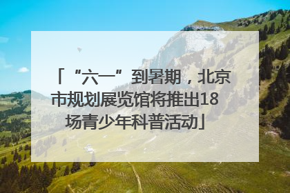 “六一”到暑期，北京市规划展览馆将推出18场青少年科普活动