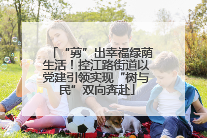“剪”出幸福绿荫生活！控江路街道以党建引领实现“树与民”双向奔赴
