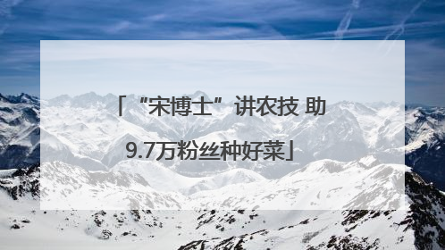 “宋博士”讲农技 助9.7万粉丝种好菜