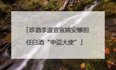 珍酒李渡官宣姚安娜担任白酒“申遗大使”