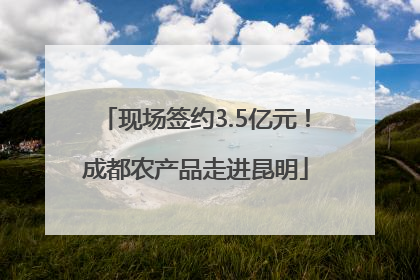 现场签约3.5亿元！成都农产品走进昆明