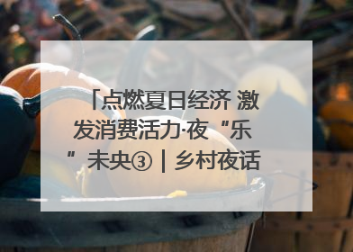 点燃夏日经济 激发消费活力·夜“乐”未央③｜乡村夜话探寻“月下生金”的“共富密码”