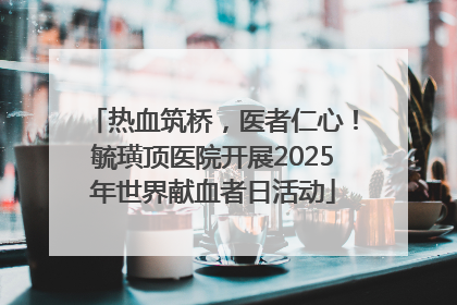 热血筑桥，医者仁心！毓璜顶医院开展2025年世界献血者日活动
