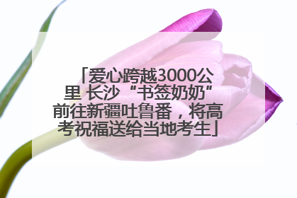 爱心跨越3000公里 长沙“书签奶奶”前往新疆吐鲁番，将高考祝福送给当地考生