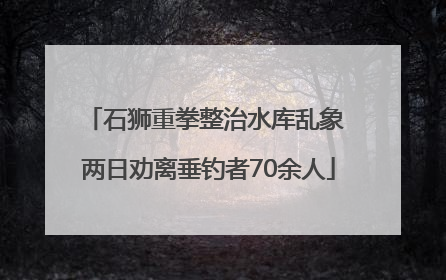 石狮重拳整治水库乱象 两日劝离垂钓者70余人