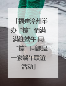 福建漳州举办“粽”情满满迎端午 同“粽”同源是一家端午联谊活动