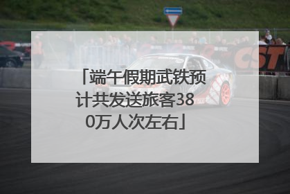 端午假期武铁预计共发送旅客380万人次左右