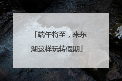 端午将至，来东湖这样玩转假期