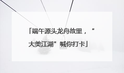 端午源头龙舟故里，“大美江湖”喊你打卡