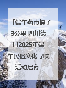 端午药市摆了3公里 四川德昌2025年端午民俗文化寻味活动启幕