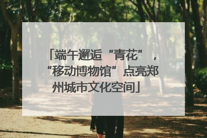 端午邂逅“青花”，“移动博物馆”点亮郑州城市文化空间