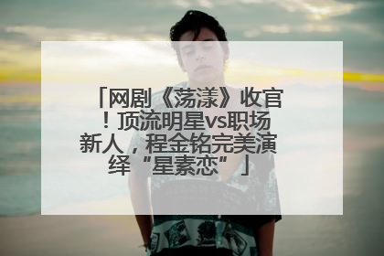 网剧《荡漾》收官！顶流明星vs职场新人，程金铭完美演绎“星素恋”