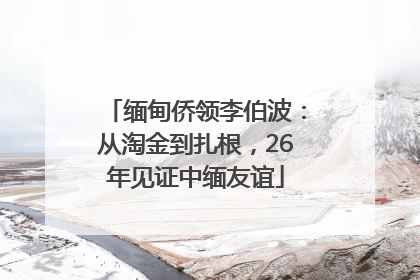 缅甸侨领李伯波：从淘金到扎根，26年见证中缅友谊