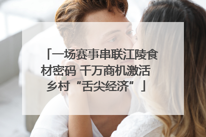 一场赛事串联江陵食材密码 千万商机激活乡村“舌尖经济”