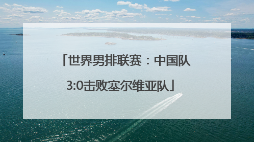 世界男排联赛：中国队3:0击败塞尔维亚队