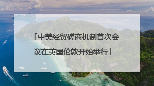 中美经贸磋商机制首次会议在英国伦敦开始举行