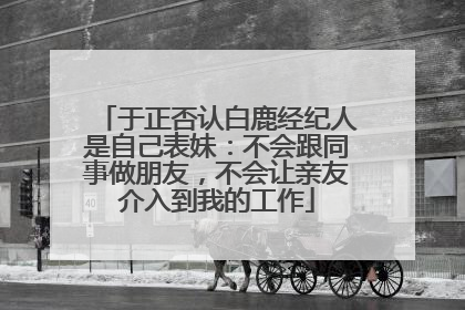 于正否认白鹿经纪人是自己表妹：不会跟同事做朋友，不会让亲友介入到我的工作