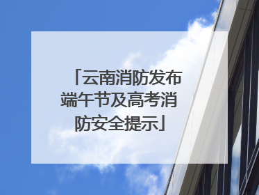 云南消防发布端午节及高考消防安全提示