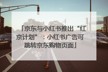 京东与小红书推出“红京计划”：小红书广告可跳转京东购物页面
