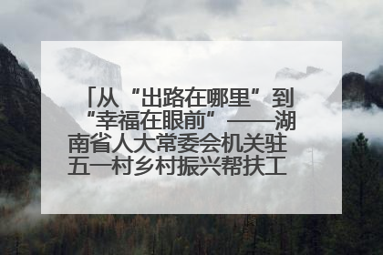 从“出路在哪里”到“幸福在眼前”——湖南省人大常委会机关驻五一村乡村振兴帮扶工作队书写振兴答卷