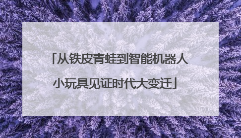 从铁皮青蛙到智能机器人 小玩具见证时代大变迁