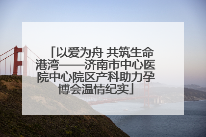 以爱为舟 共筑生命港湾——济南市中心医院中心院区产科助力孕博会温情纪实