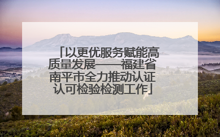 以更优服务赋能高质量发展——福建省南平市全力推动认证认可检验检测工作