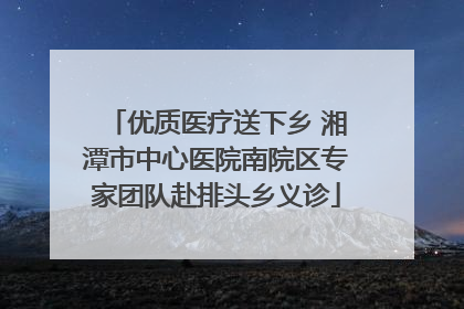 优质医疗送下乡 湘潭市中心医院南院区专家团队赴排头乡义诊