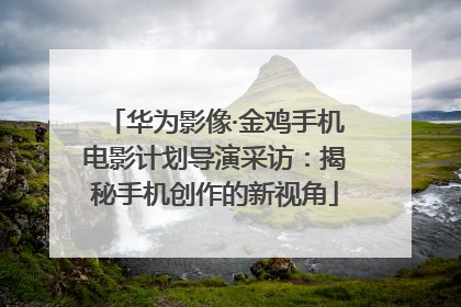华为影像·金鸡手机电影计划导演采访：揭秘手机创作的新视角