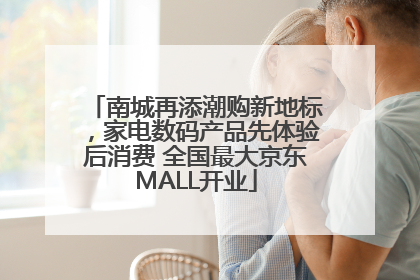 南城再添潮购新地标，家电数码产品先体验后消费 全国最大京东MALL开业