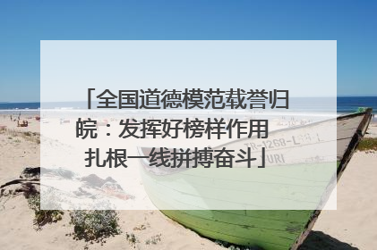 全国道德模范载誉归皖：发挥好榜样作用 扎根一线拼搏奋斗