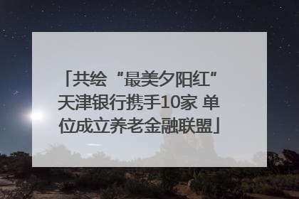 共绘“最美夕阳红” 天津银行携手10家 单位成立养老金融联盟