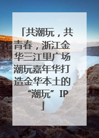 共潮玩，共青春，浙江金华三江里广场潮玩嘉年华打造金华本土的“潮玩”IP