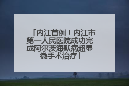 内江首例！内江市第一人民医院成功完成阿尔茨海默病超显微手术治疗