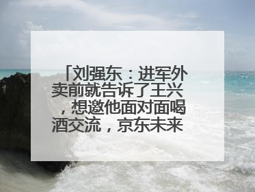 刘强东：进军外卖前就告诉了王兴，想邀他面对面喝酒交流，京东未来会打造一种与美团不同的商业模式