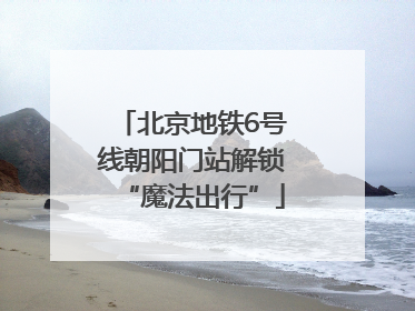 北京地铁6号线朝阳门站解锁“魔法出行”
