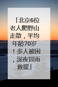 北京6位老人爬野山走散，平均年龄70岁！多人被困，深夜冒雨救援