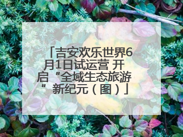 吉安欢乐世界6月1日试运营 开启“全域生态旅游”新纪元（图）