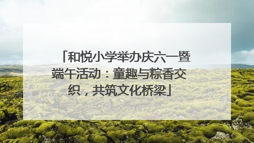 和悦小学举办庆六一暨端午活动：童趣与粽香交织，共筑文化桥梁