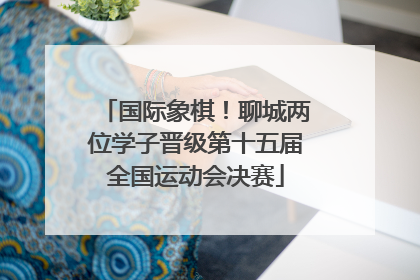 国际象棋！聊城两位学子晋级第十五届全国运动会决赛