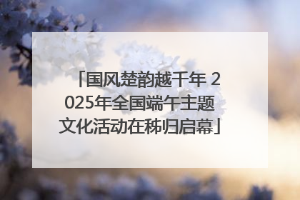 国风楚韵越千年 2025年全国端午主题文化活动在秭归启幕