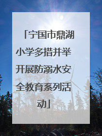 宁国市鼎湖小学多措并举开展防溺水安全教育系列活动