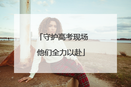 守护高考现场 他们全力以赴