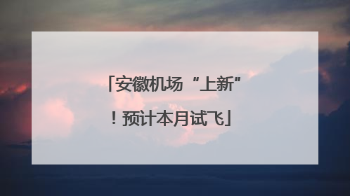 安徽机场“上新”！预计本月试飞