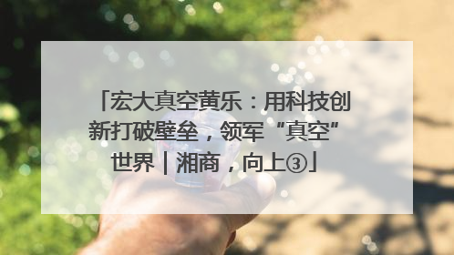宏大真空黄乐：用科技创新打破壁垒，领军“真空”世界｜湘商，向上③
