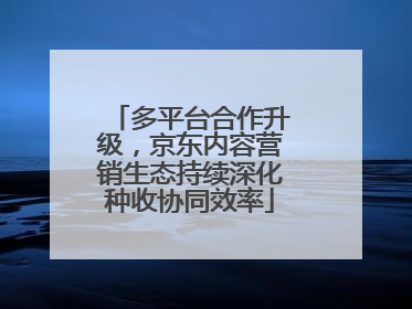 多平台合作升级，京东内容营销生态持续深化种收协同效率
