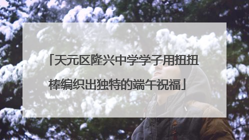 天元区隆兴中学学子用扭扭棒编织出独特的端午祝福