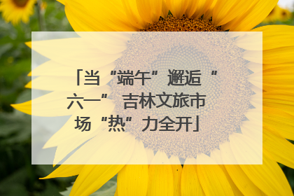 当“端午”邂逅“六一” 吉林文旅市场“热”力全开